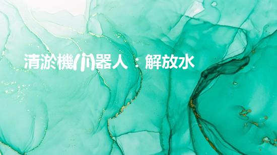 清淤機(jī)器人：解放水道，重塑城市脈絡(luò)！